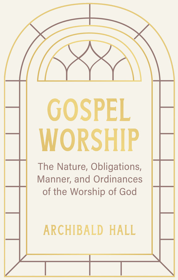 Gospel Worship: Being an Attempt to Exhibit a Scriptural View of the Nature, Obligations, Manner, and Ordinances of the Worship of God in the New Testament